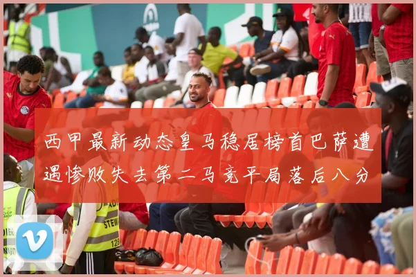 西甲最新动态皇马稳居榜首巴萨遭遇惨败失去第二马竞平局落后八分