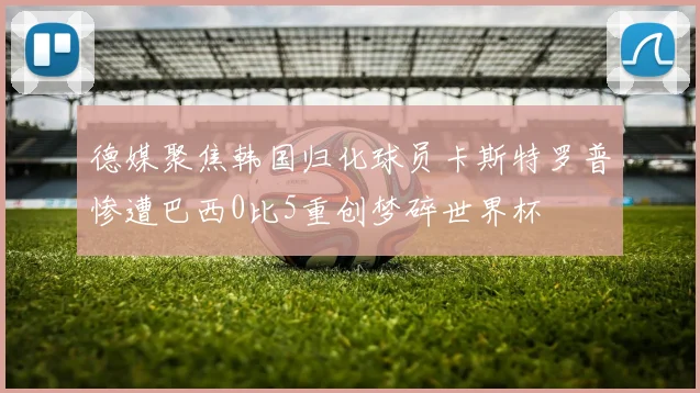 德媒聚焦韩国归化球员卡斯特罗普惨遭巴西0比5重创梦碎世界杯