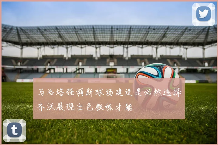 马洛塔强调新球场建设是必然选择齐沃展现出色教练才能