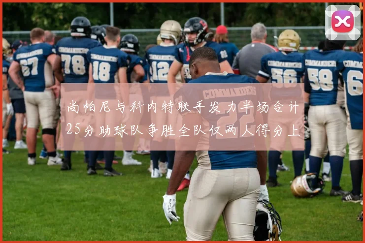 尚帕尼与科内特联手发力半场合计25分助球队争胜全队仅两人得分上双
