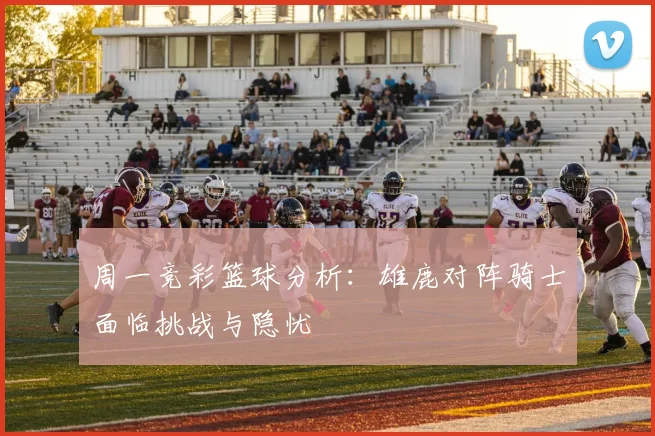 周一竞彩篮球分析：雄鹿对阵骑士面临挑战与隐忧