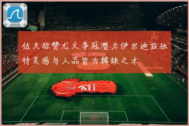佐夫称赞尤文争冠潜力伊尔迪兹独特灵感与人品皆为稀缺之才