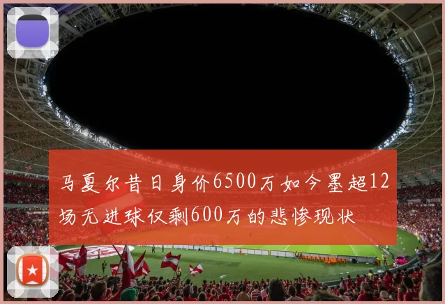 马夏尔昔日身价6500万如今墨超12场无进球仅剩600万的悲惨现状