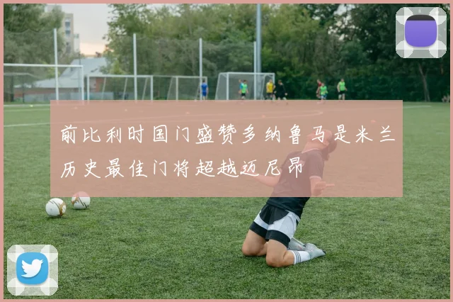 前比利时国门盛赞多纳鲁马是米兰历史最佳门将超越迈尼昂