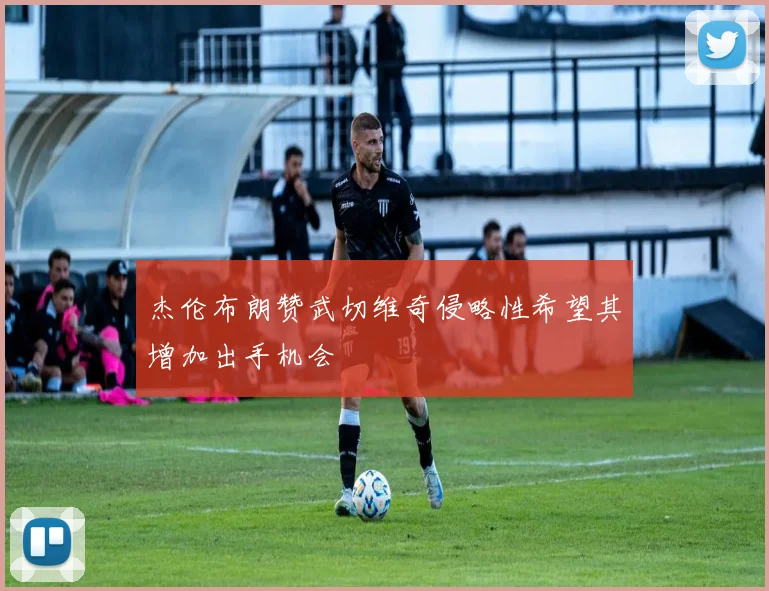 杰伦布朗赞武切维奇侵略性希望其增加出手机会