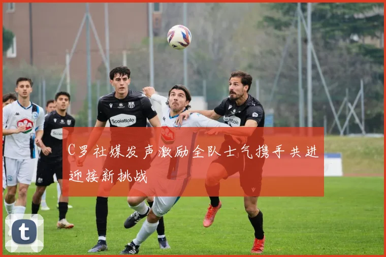 C罗社媒发声激励全队士气携手共进迎接新挑战