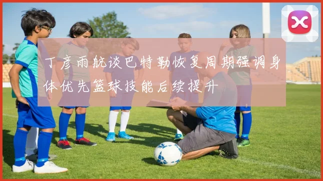 丁彦雨航谈巴特勒恢复周期强调身体优先篮球技能后续提升
