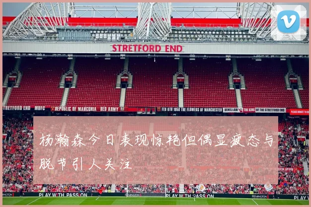 杨瀚森今日表现惊艳但偶显疲态与脱节引人关注