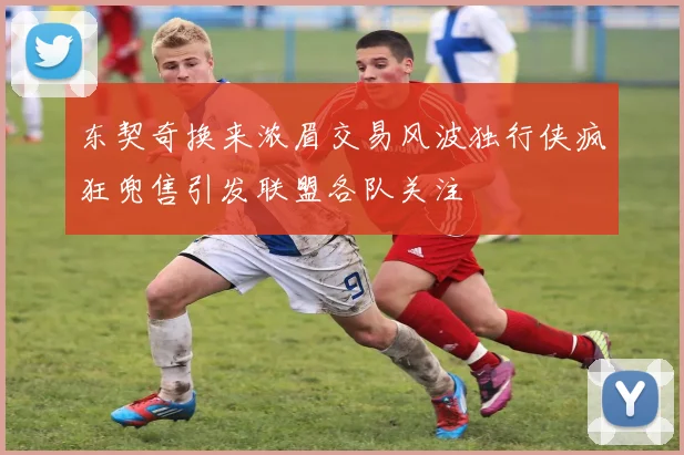 东契奇换来浓眉交易风波独行侠疯狂兜售引发联盟各队关注