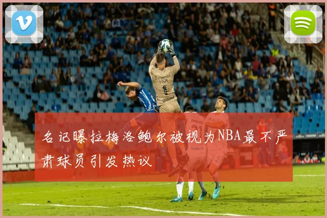 名记曝拉梅洛鲍尔被视为NBA最不严肃球员引发热议