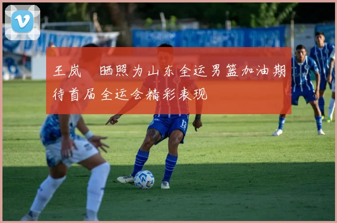 王岚嵚晒照为山东全运男篮加油期待首届全运会精彩表现