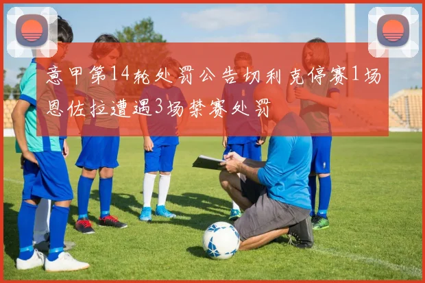 意甲第14轮处罚公告切利克停赛1场恩佐拉遭遇3场禁赛处罚
