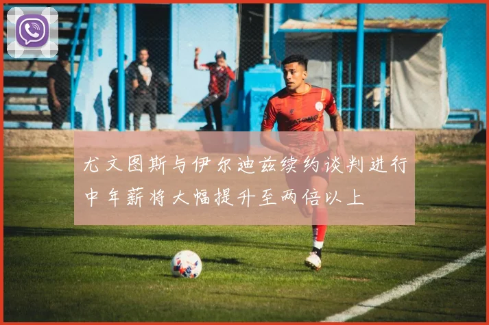 尤文图斯与伊尔迪兹续约谈判进行中年薪将大幅提升至两倍以上