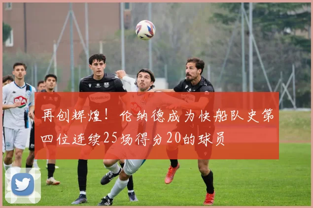 再创辉煌！伦纳德成为快船队史第四位连续25场得分20的球员