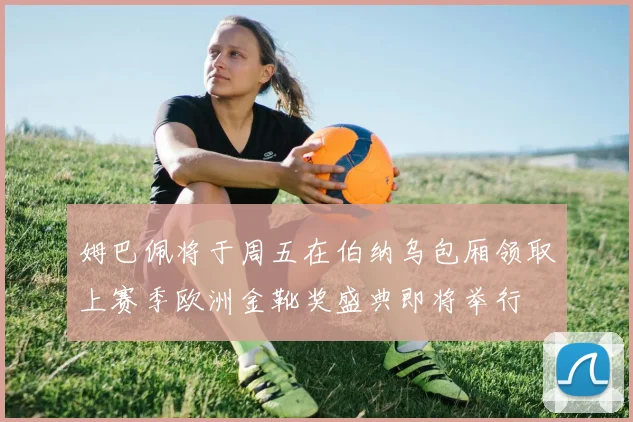 姆巴佩将于周五在伯纳乌包厢领取上赛季欧洲金靴奖盛典即将举行