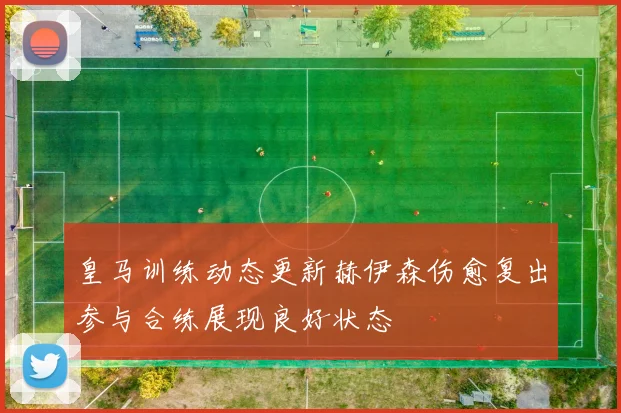 皇马训练动态更新赫伊森伤愈复出参与合练展现良好状态