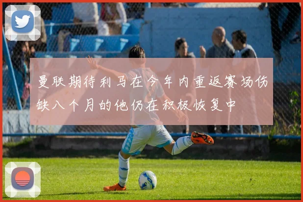 曼联期待利马在今年内重返赛场伤缺八个月的他仍在积极恢复中