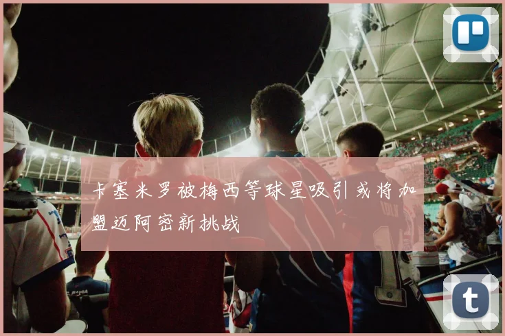 卡塞米罗被梅西等球星吸引或将加盟迈阿密新挑战