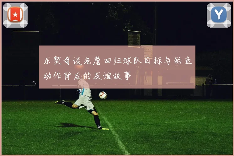东契奇谈老詹回归球队目标与钓鱼动作背后的友谊故事