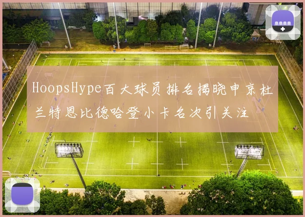 HoopsHype百大球员排名揭晓申京杜兰特恩比德哈登小卡名次引关注